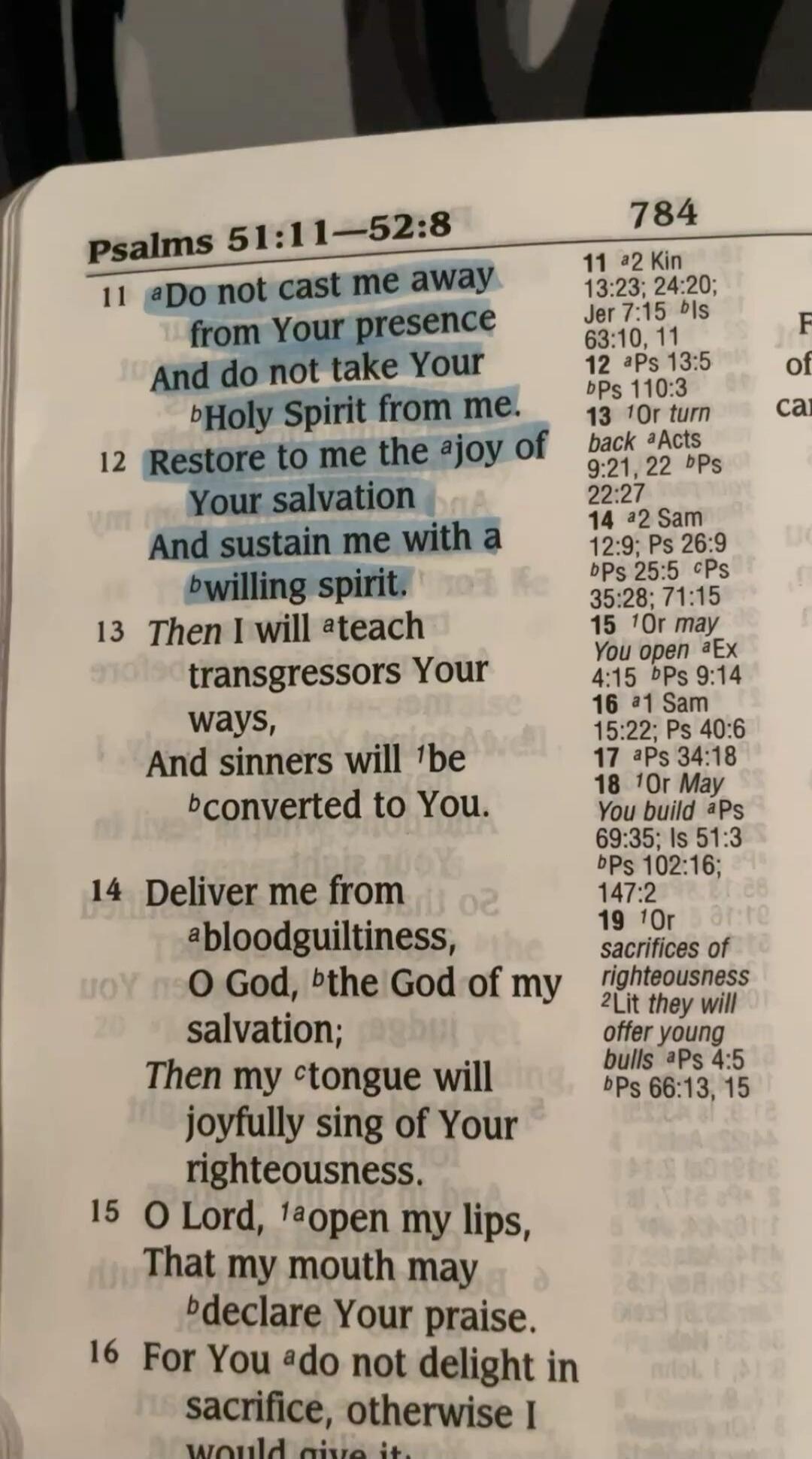 Psalms 51:11-52:8
11 Do not cast me away from Your presence And do not take Your Holy Spirit from me.
12 Restore to me the joy of Your salvation And sustain me with a willing spirit.
13 Then I will teach transgressors Your ways, And sinners will be converted to You.
14 Deliver me from bloodguiltiness, O God, the God of my salvation; Then my tongue 
