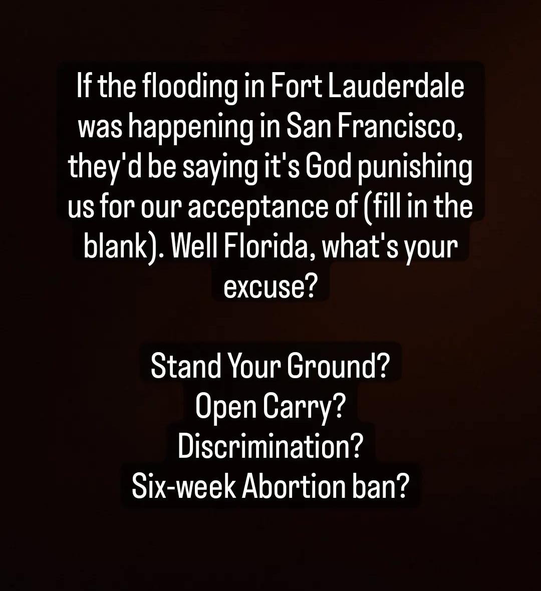 If the flooding in Fort Lauderdale was happening in San Francisco theyd be saying its God punishing us for our acceptance of fill in the blank Well Florida whats your excuse Stand Your Ground OpenCarry Discrimination Six week Abortion ban