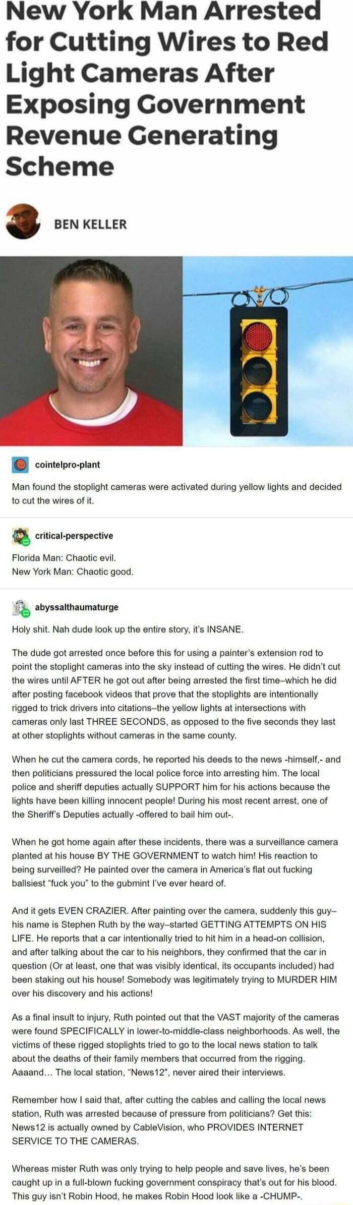 New York Man Arrested for Cutting Wires to Red Light Cameras After Exposing Government Revenue Generating Scheme BEN KELLER cointepro piant Man found the stopiight cameras were activated during yellow lights and decided o cut the wires of i Q crcarperspective Florida Man Chaotic evil New York Man Chaotic good Ty abyssathaumaturge Holy shit Nah dude look up the enfire story ts INSANE The dude got a