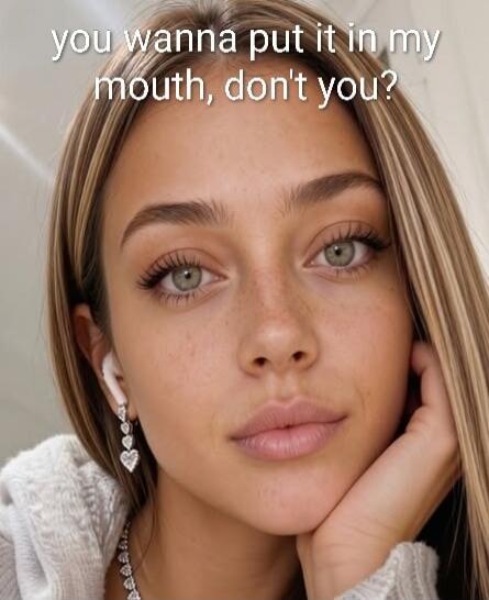 you wanna put it in my mouth, don't you?
