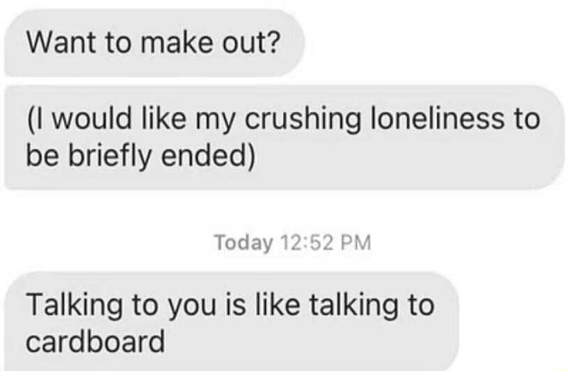 Want to make out I would like my crushing loneliness to be briefly ended Today Talking to you is like talking to cardboard