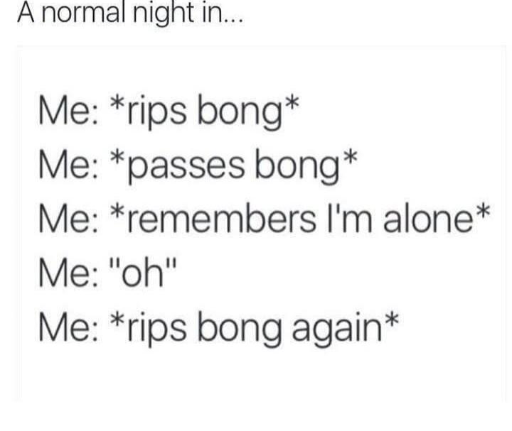 A normal night in...
Me: *rips bong*
Me: *passes bong*
Me: *remembers I'm alone*
Me: 