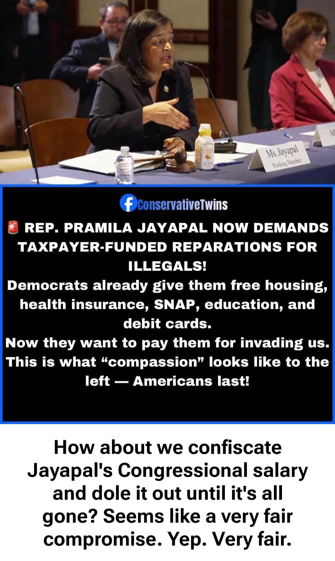 Ms. Jayapal, Ranking Member. ConservativeTwins. Rep. Pramila Jayapal now demands taxpayer-funded reparations for illegals! Democrats already give them free housing, health insurance, SNAP, education, and debit cards. Now they want to pay them for invading us. This is what “compassion” looks like to the left — Americans last! How about we confiscate