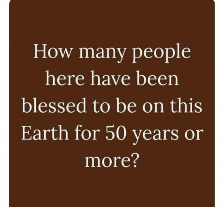 How many people here have been blessed to be on this Earth for 50 years or more?