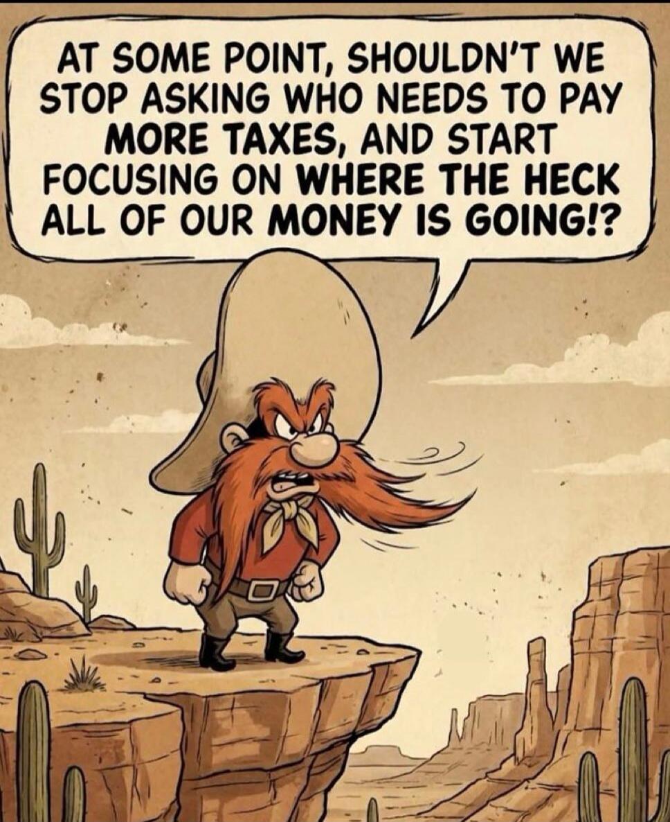 AT SOME POINT, SHOULDN'T WE STOP ASKING WHO NEEDS TO PAY MORE TAXES, AND START FOCUSING ON WHERE THE HECK ALL OF OUR MONEY IS GOING!?
