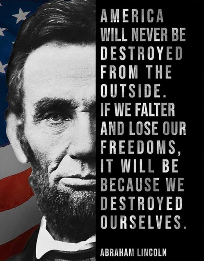 AMERICA WILL NEVER BE DESTROYED FROM THE OUTSIDE. IF WE FALTER AND LOSE OUR FREEDOMS, IT WILL BE BECAUSE WE DESTROYED OURSELVES. ABRAHAM LINCOLN
