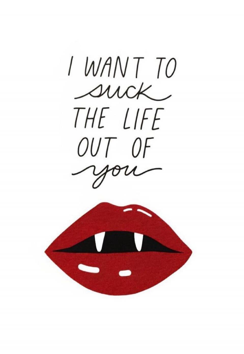 I WANT TO SUCK THE LIFE OUT OF you