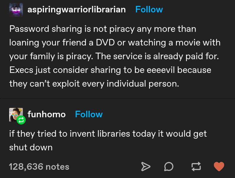 a4 aspiringwarriorlibrarian Follow Password sharing is not piracy any more than eTallsTe RVeIV gk Tale K DAV NIV deial o Yo N e Ll RN o WL L 10 IR Y 11 ToAVAN N g ISRTTaVi T R Y EoTo WA o ol e B fo1 SNCISHVE elel g it STT s ETqT Yo i ol o TSN TTV W oYYor VT LSV o o T VT VAo Te ViTo VE W eTT Tl B funhomo Follow iR SR GTTo R oRTOVEToY i1 o T TTR doTe EoVA Y VW o1V fo loT 8 shut down 128636 notes D0 