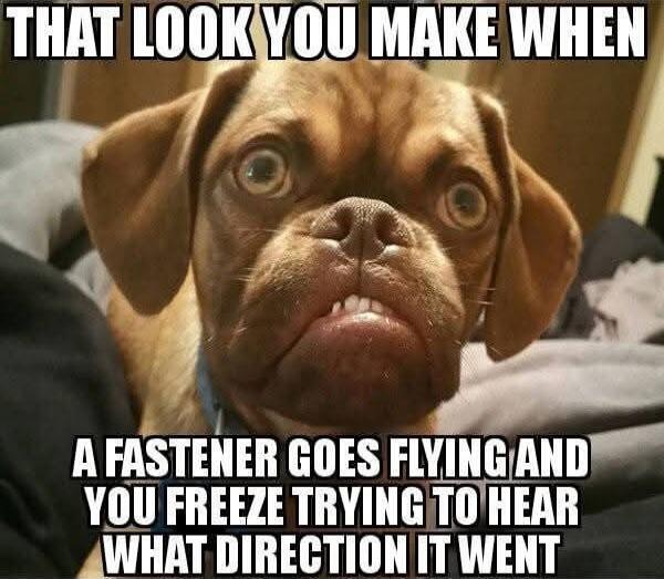 THAT LOOK YOU MAKE WHEN A FASTENER GOES FLYING AND YOU FREEZE TRYING TO HEAR WHAT DIRECTION IT WENT