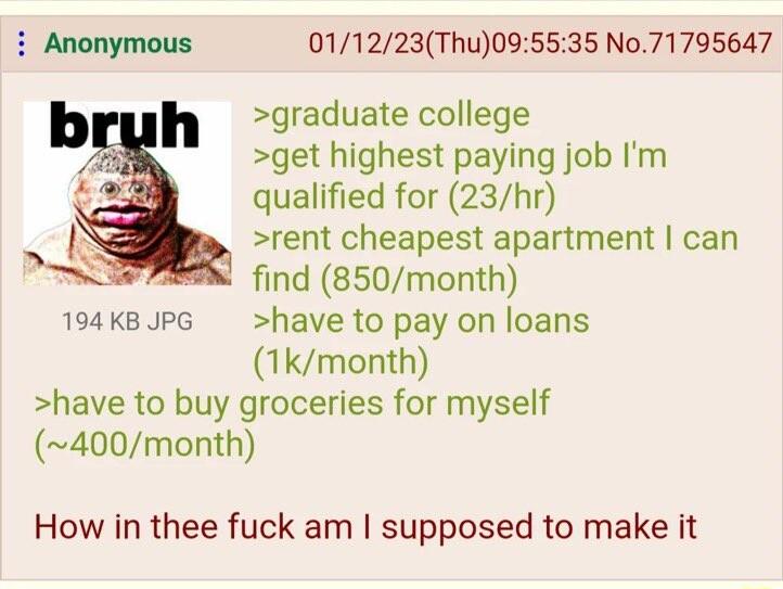011223Thu095535 No71795647 graduate college get highest paying job Im qualified for 23hr rent cheapest apartment can find 850month 194k8UPG have to pay on loans 1kmonth have to buy groceries for myself 400month How in thee fuck am supposed to make it