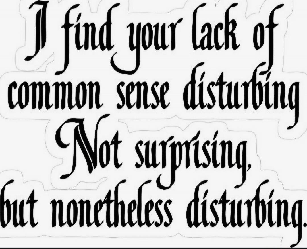 I find your lack of common sense disturbing. Not surprising, but nonetheless disturbing.