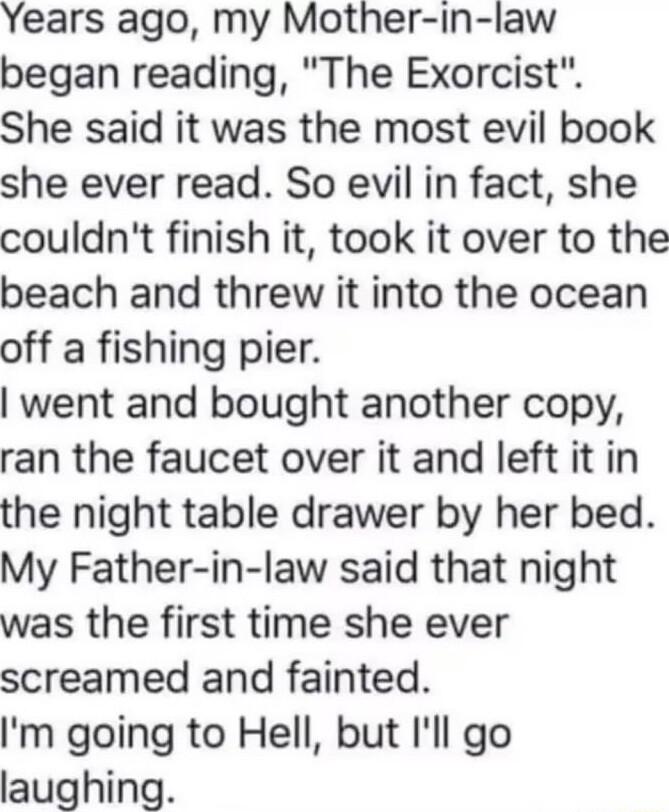 Years ago my Mother in law began reading The Exorcist She said it was the most evil book she ever read So evil in fact she couldnt finish it took it over to the beach and threw it into the ocean off a fishing pier went and bought another copy ran the faucet over it and left it in the night table drawer by her bed My Father in law said that night was the first time she ever screamed and fainted Im 