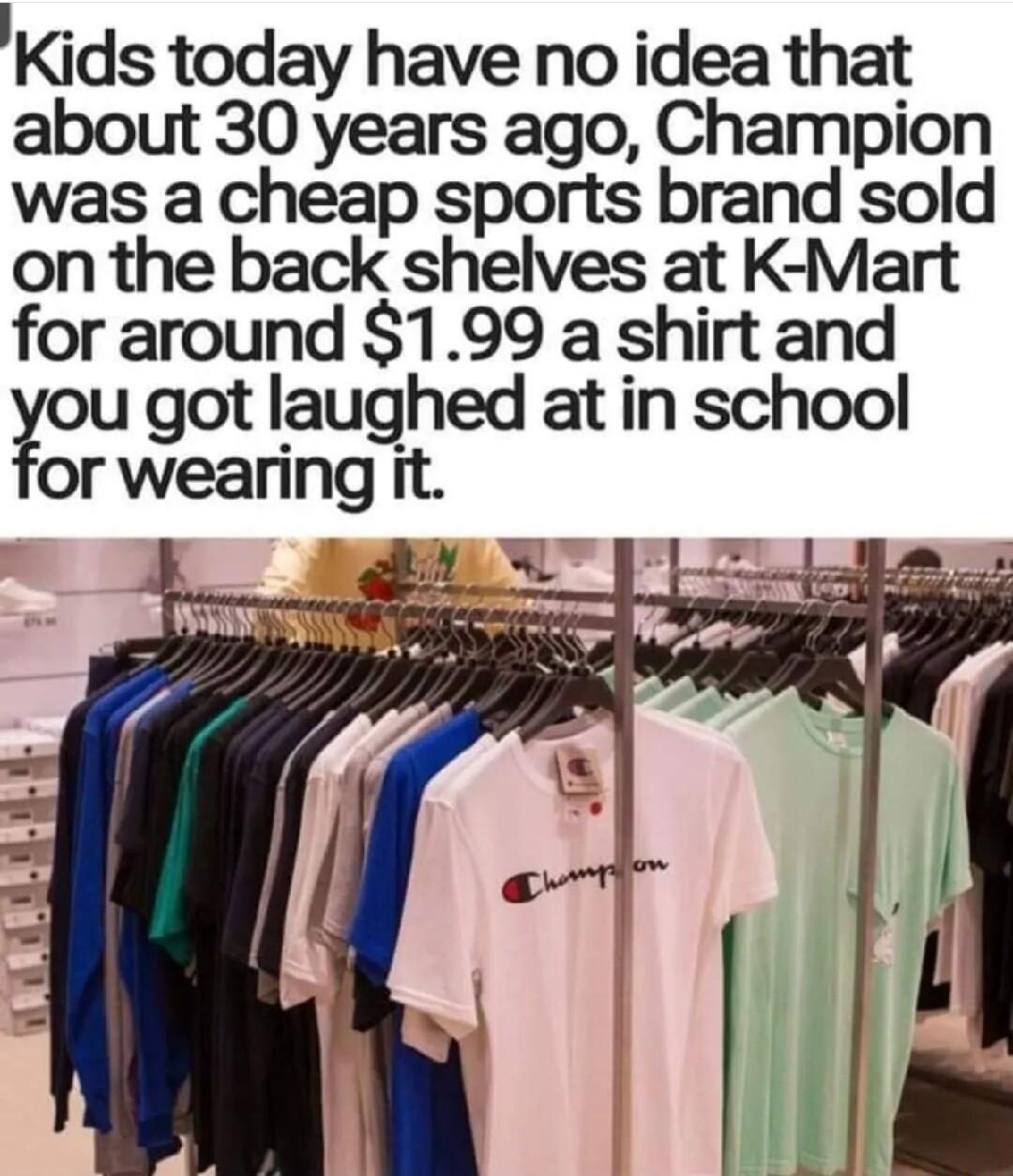Kids today have no idea that about 30 years ago Champion was a cheap sports brand sold on the back shelves at K Mart for around 199 a shirt and ou got laughed at in school or wearing It
