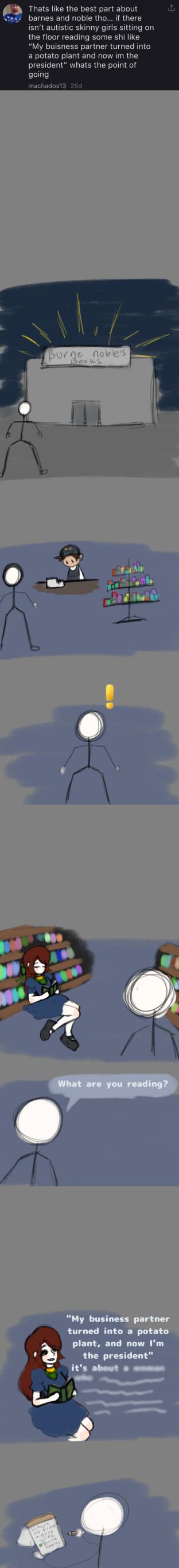 Thats like the best part about barnes and noble tho isnt autistic skinny girls sitting on the floor reading some shi like My buisness partner turned into a potato plant and now im the president whats the point of going machados13