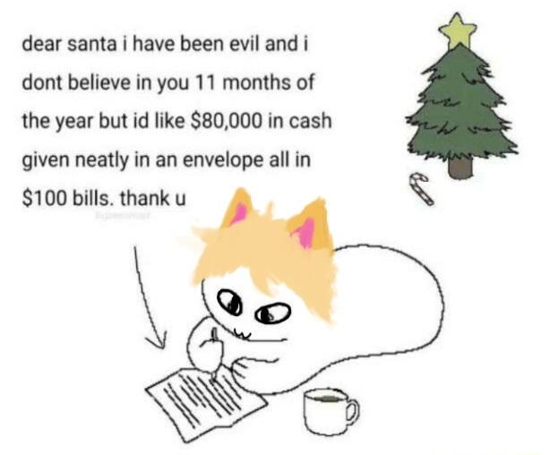 dear santa i have been evil and i dont believe in you 11 months of the year but id like 80000 in cash given neatly in an envelope all in 100 bills thank u AN N e