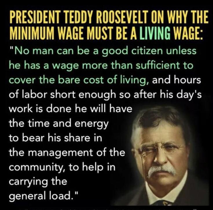 PRESIDENT TEDDY ROOSEVELT ON WHY THE MINIMUM WAGE MUST BE A LIVING WAGE No man can be a good citizen unless he has a wage more than sufficient to cover the bare cost of living and hours of labor short enough so after his days work is done he will have the time and energy to bear his share in the management of the community to help in carrying the general load