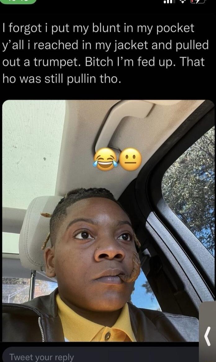 R forgot i put my blunt in my pocket yall i reached in my jacket and pulled out a trumpet Bitch Im fed up That ho was still pullin tho Tweet your reply