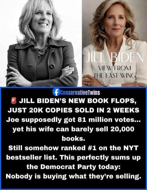 JILL BIDEN VIEW FROM THE EAST WING JILL BIDEN'S NEW BOOK FLOPS, JUST 20K COPIES SOLD IN 2 WEEKS Joe supposedly got 81 million votes... yet his wife can barely sell 20,000 books. Still somehow ranked #1 on the NYT bestseller list. This perfectly sums up the Democrat Party today: Nobody is buying what they're selling.