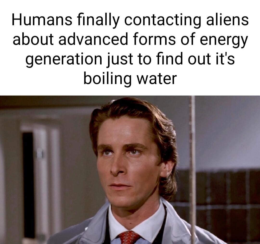 Humans finally contacting aliens about advanced forms of energy generation just to find out its boiling water