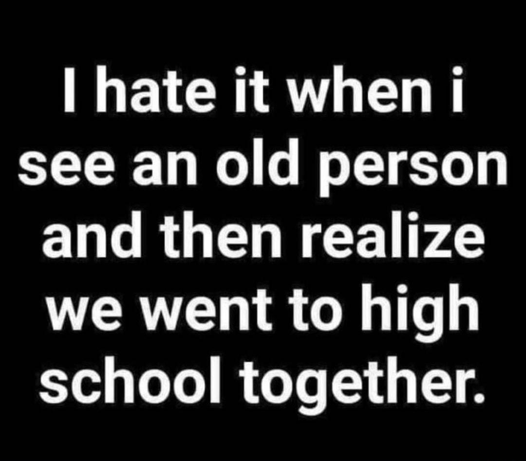 EVCHIRTLEL R see an old person and then realize we went to high school together
