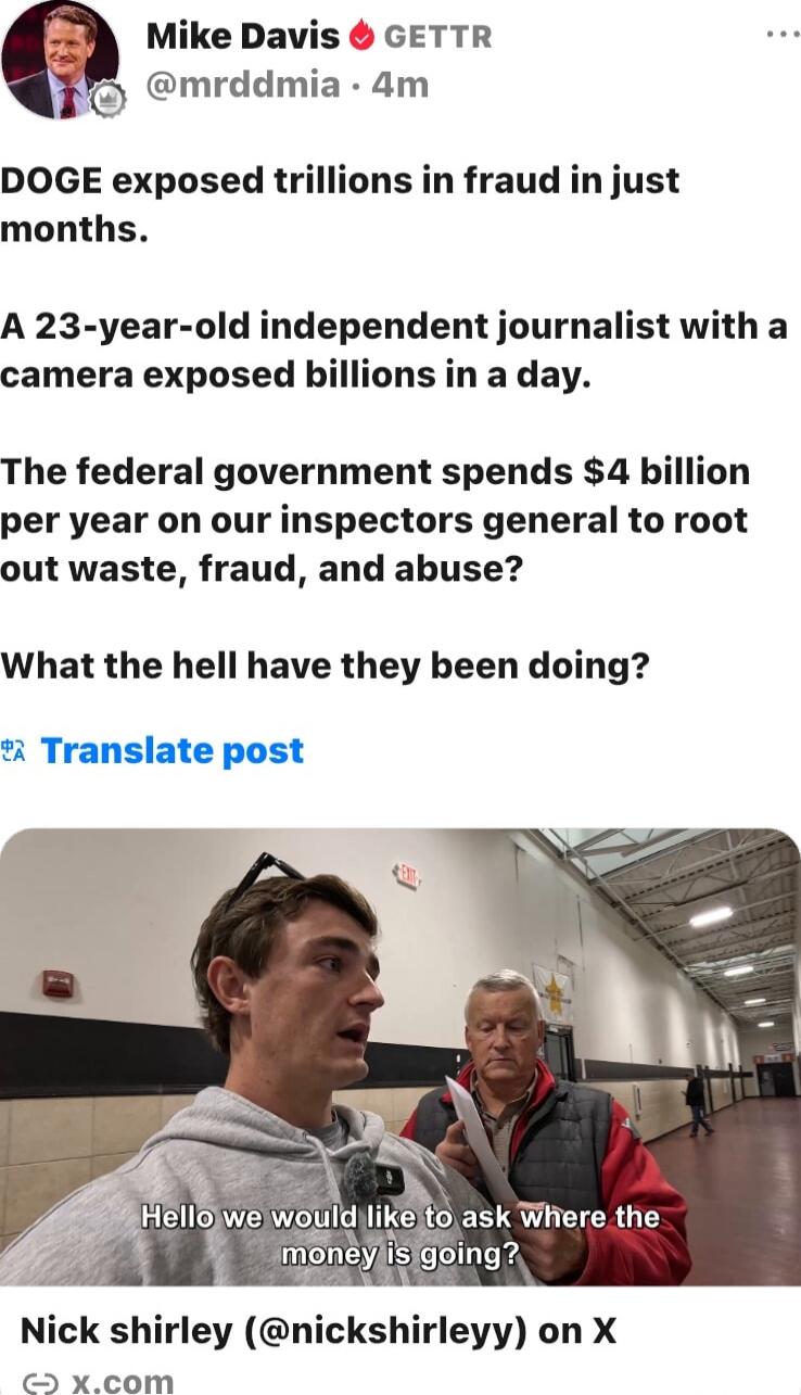 DOGE exposed trillions in fraud in just months.
A 23-year-old independent journalist with a camera exposed billions in a day.
The federal government spends $4 billion per year on our inspectors general to root out waste, fraud, and abuse?
What the hell have they been doing?

Hello we would like to ask where the money is going?