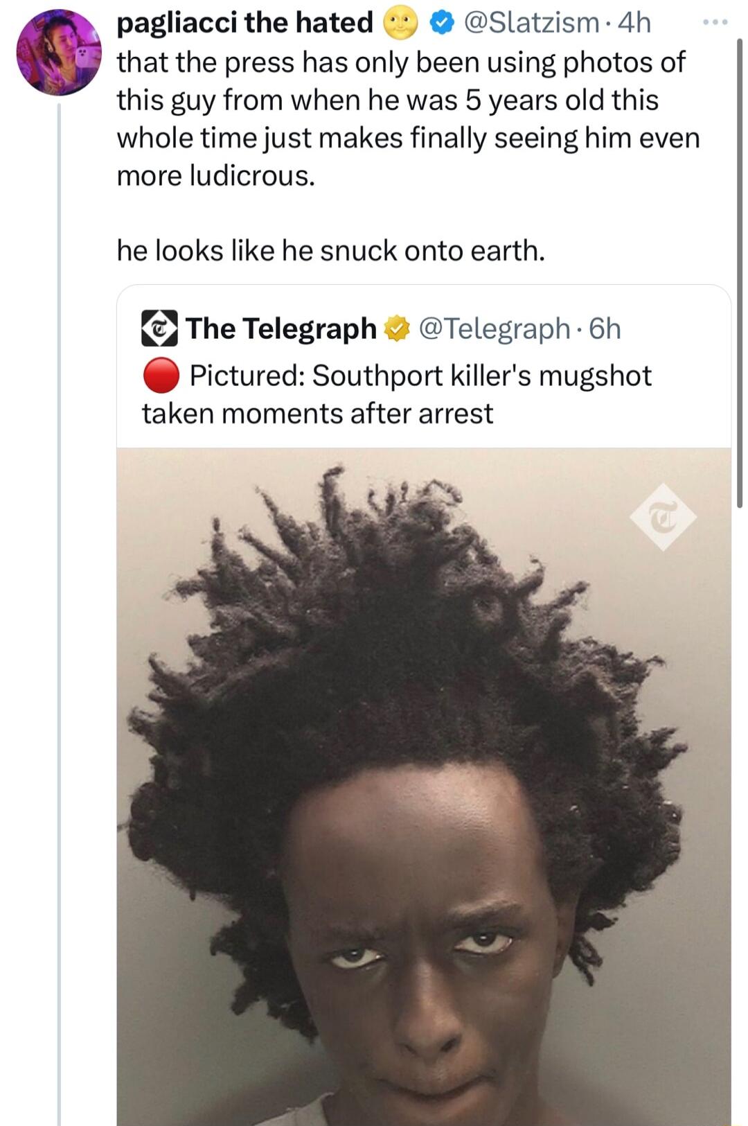 pagliacci the hated Slatzism 4h that the press has only been using photos of this guy from when he was 5 years old this whole time just makes finally seeing him even more ludicrous he looks like he snuck onto earth The Telegraph Telegraph 6h Pictured Southport killers mugshot taken moments after arrest