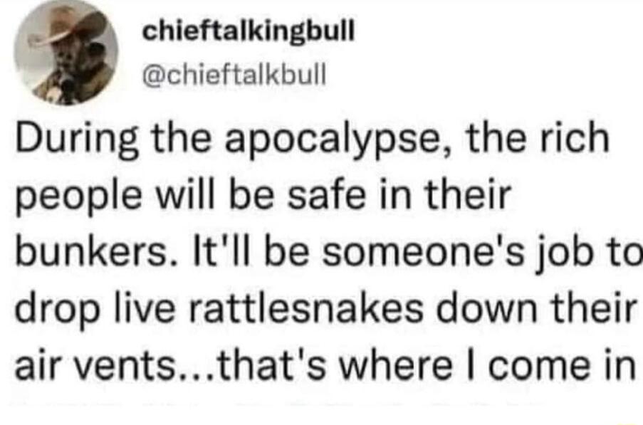 chieftalkingbull chieftalkbull During the apocalypse the rich people will be safe in their bunkers Itll be someones job to drop live rattlesnakes down their air ventsthats where come in