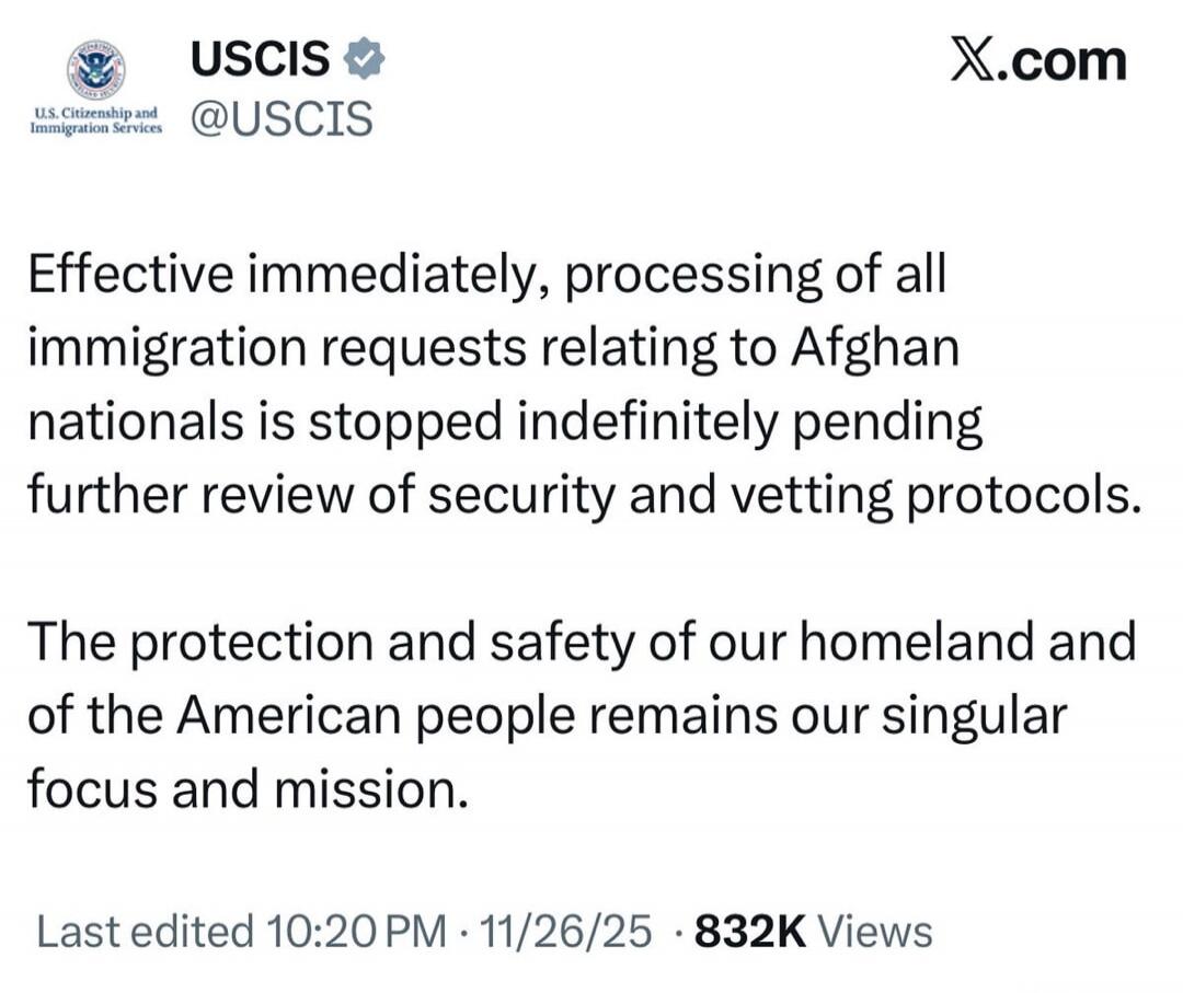 Effective immediately, processing of all immigration requests relating to Afghan nationals is stopped indefinitely pending further review of security and vetting protocols.

The protection and safety of our homeland and of the American people remains our singular focus and mission.

Last edited 10:20 PM · 11/26/25 · 832K Views