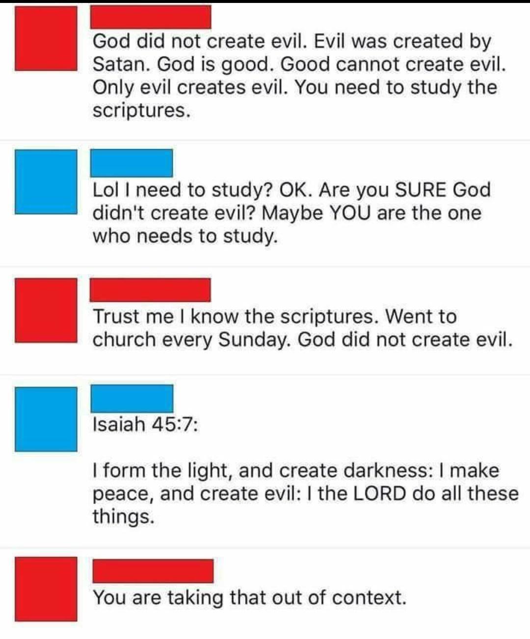 God did not create evil Evil was created by Satan God is good Good cannot create evil Only evil creates evil You need to study the scriptures Lol need to study OK Are you SURE God didnt create evil Maybe YOU are the one who needs to study Trust me know the scriptures Went to church every Sunday God did not create evil Isaiah 457 form the light and create darkness make peace and create evil the LOR