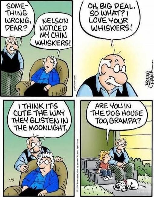 Something wrong, dear? Nelson noticed my chin whiskers! Oh, big deal, so what? I love your whiskers! I think it is cute the way they glisten in the moonlight Are you in the dog house too, Grampa?