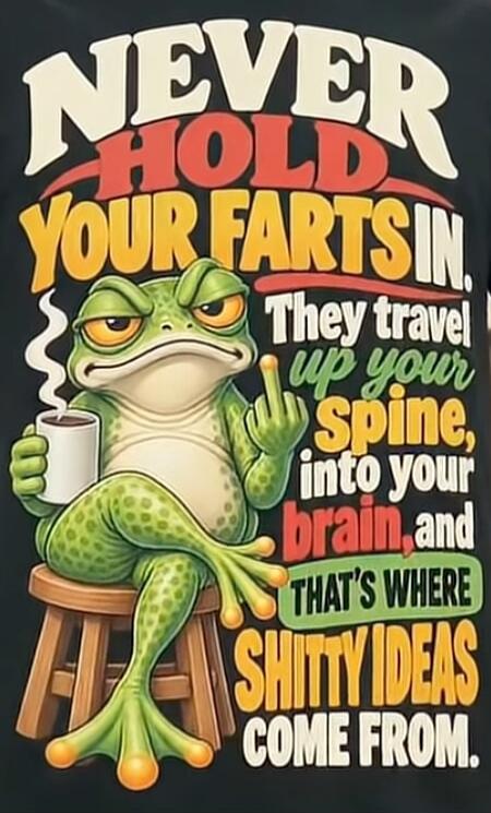 NEVER HOLD YOUR FARTS IN. They travel up your spine, into your brain, and that's where shitty ideas come from.