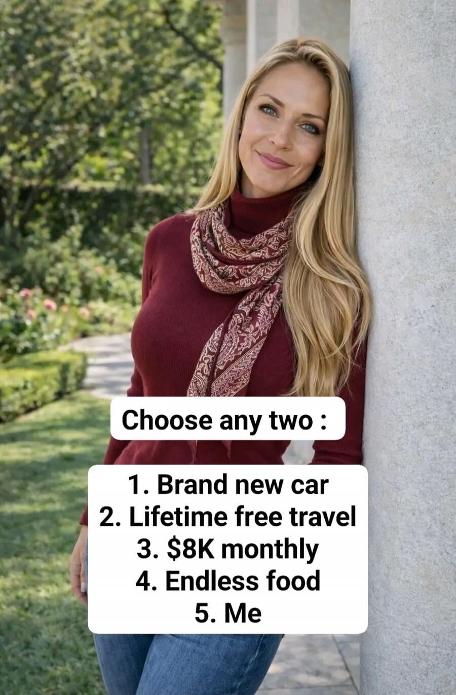 Choose any two: 1. Brand new car 2. Lifetime free travel 3. $8K monthly 4. Endless food 5. Me