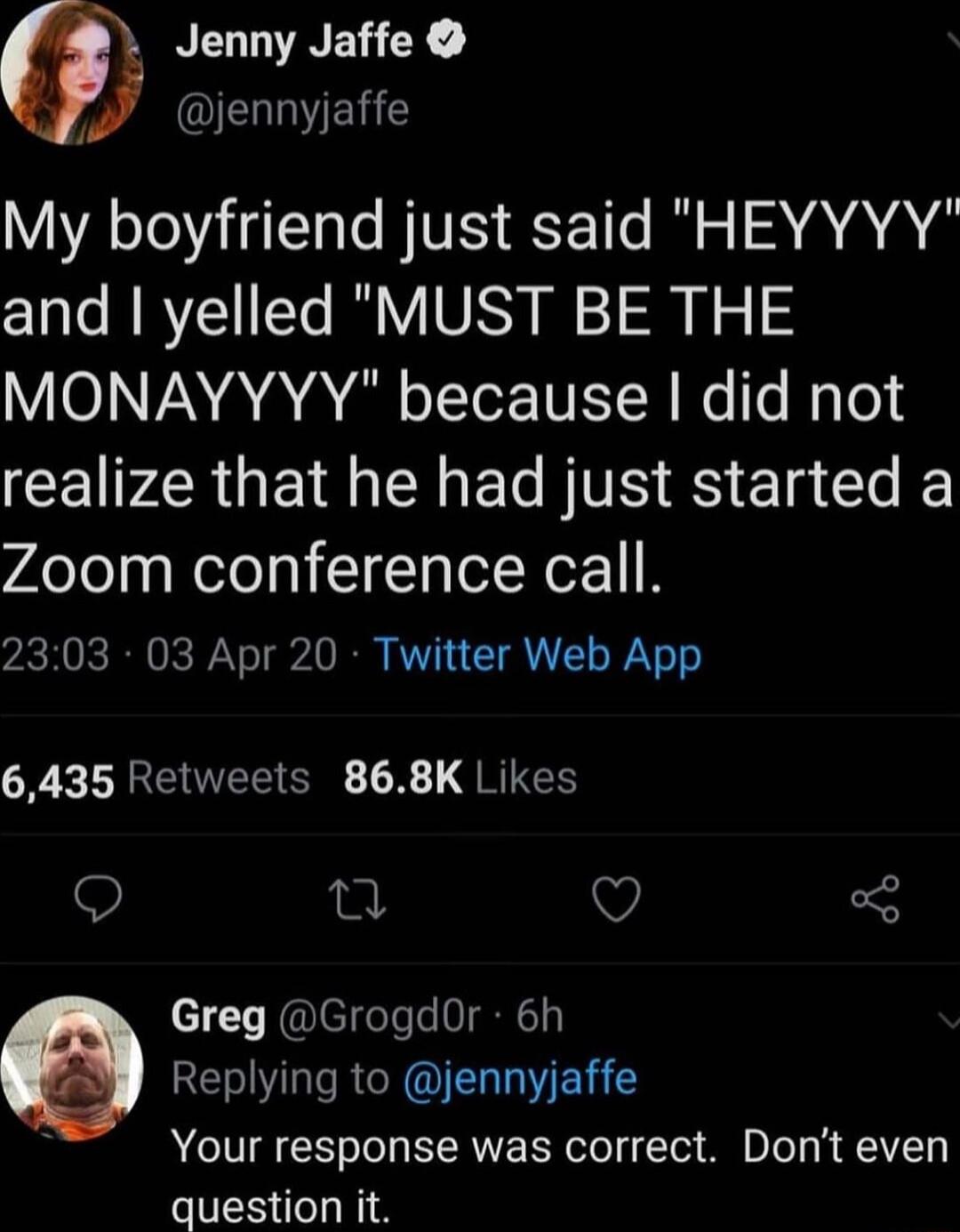 Jenny Jaffe 4 QEVELE My boyfriend just said HEYYYY and yelled MUST BE THE MONAYYYY because did not CEIPZRGEIMEMECITS S Ela I K Zoom conference call 2303 03 Apr 20 Twitter Web App R LREUEECRE X RIEE 9 0 V Greg GrogdOr 6h Replying to jennyjaffe Your response was correct Dont even question it
