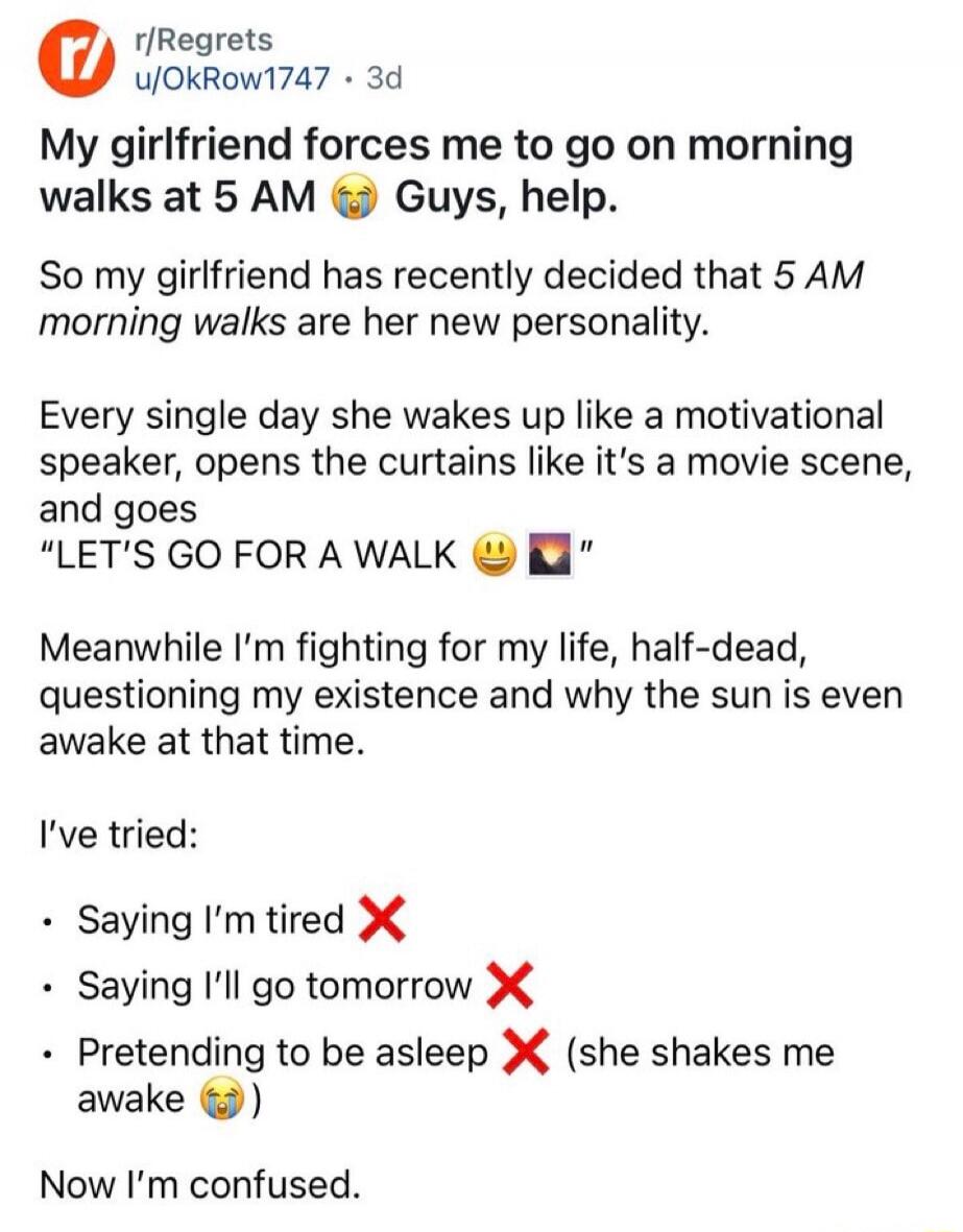 My girlfriend forces me to go on morning walks at 5 AM 😭 Guys, help. So my girlfriend has recently decided that 5 AM morning walks are her new personality. Every single day she wakes up like a motivational speaker, opens the curtains like it's a movie scene, and goes “LET'S GO FOR A WALK 😄 👋” Meanwhile I'm fighting for my life, half-dead, questioni