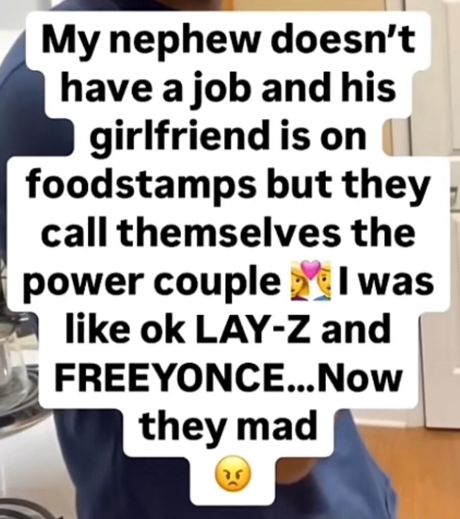 My nephew doesnt have a job and his girlfriendison foodstamps but they call themselves the power couple 3 1was like ok LAY Z and L 43 FREEYONCENow they mad
