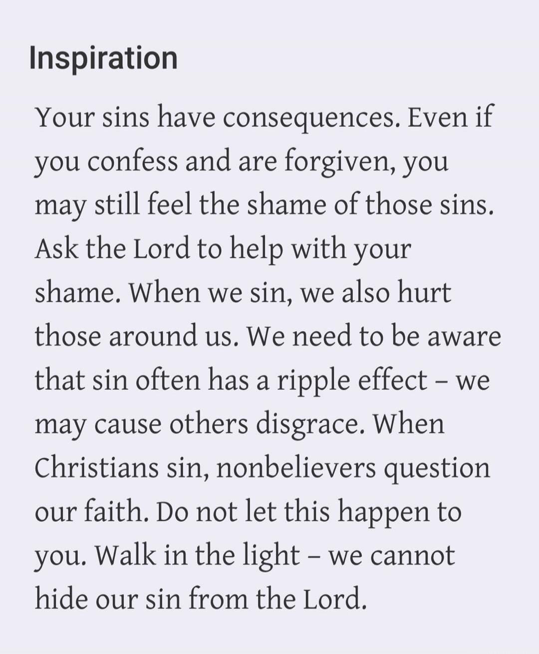 Inspiration. Your sins have consequences. Even if you confess and are forgiven, you may still feel the shame of those sins. Ask the Lord to help with your shame. When we sin, we also hurt those around us. We need to be aware that sin often has a ripple effect – we may cause others disgrace. When Christians sin, nonbelievers question our faith. Do n