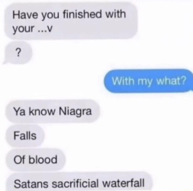 Have you finished with your v Ya know Niagra Falls Of blood Satans sacrificial waterfall