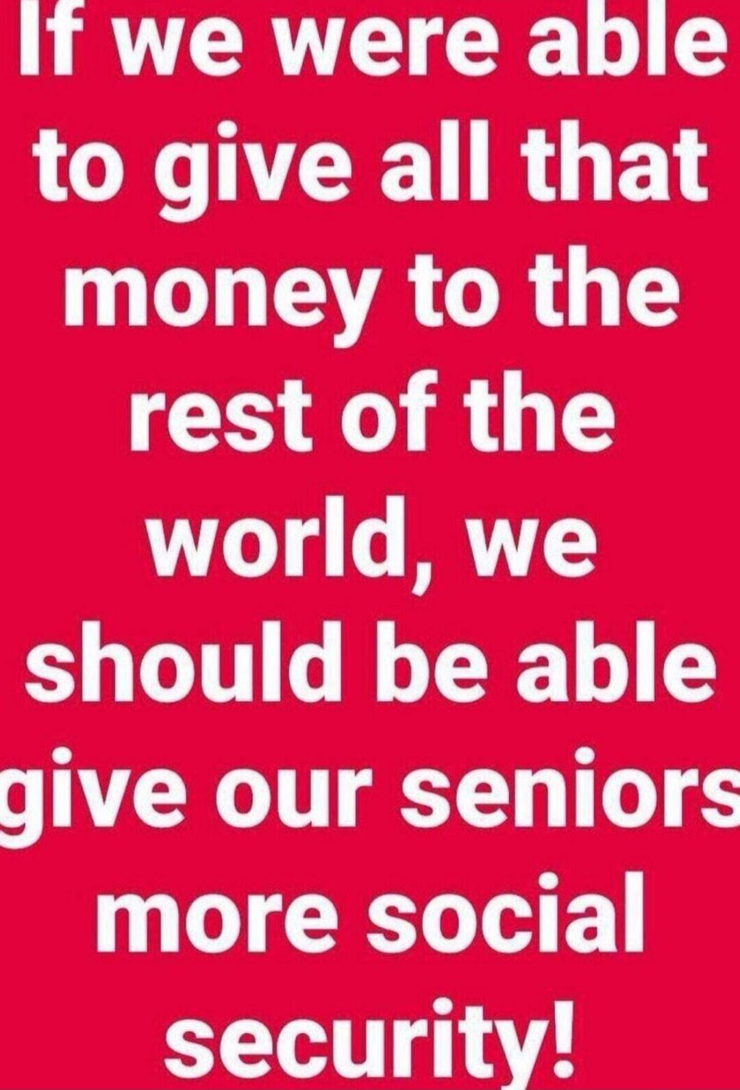 If we were able to give all that money to the rest of the world, we should be able give our seniors more social security!