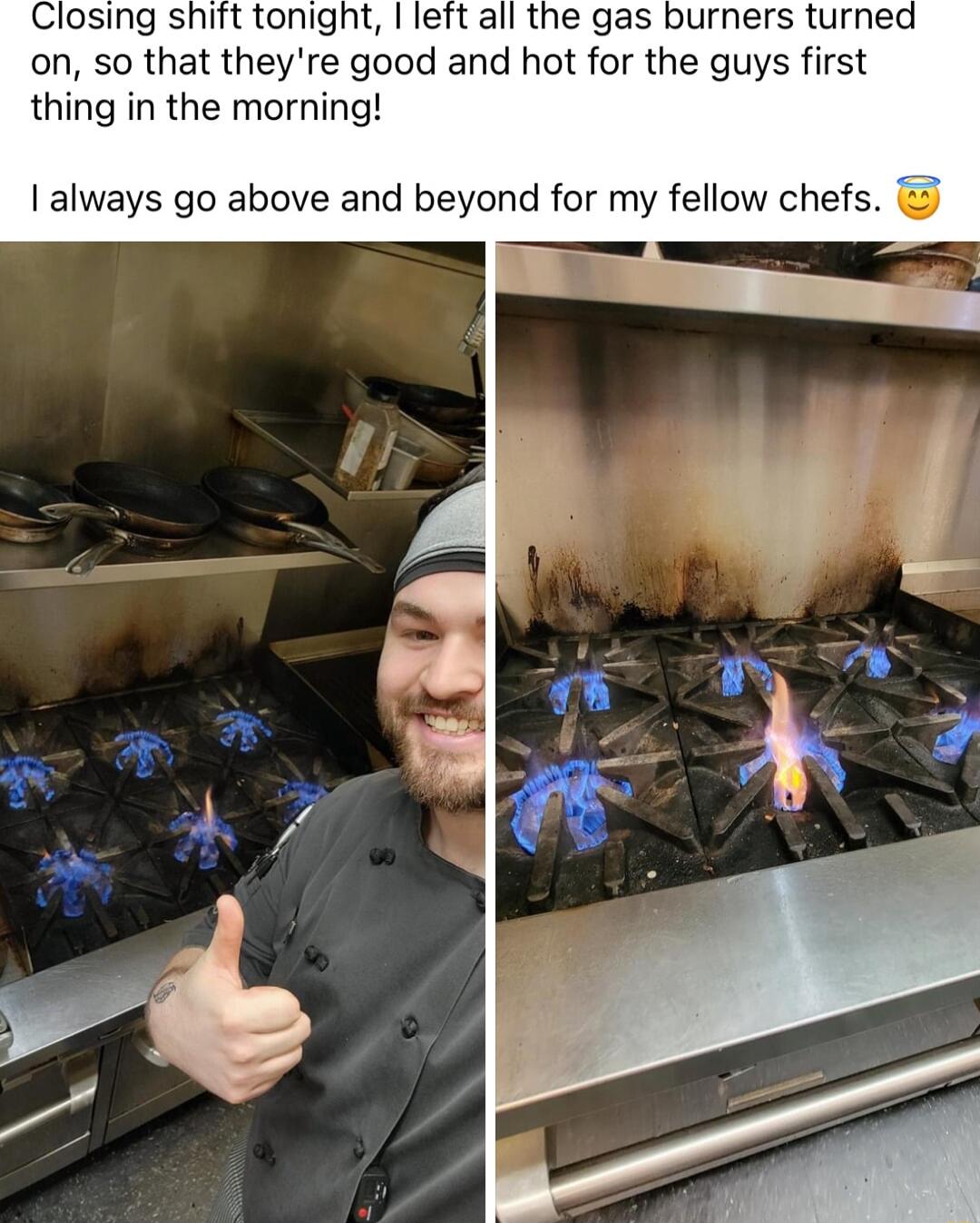 Closing shift tonight left all the gas burners turne on so that theyre good and hot for the guys first thing in the morning always go above and beyond for my fellow chefs