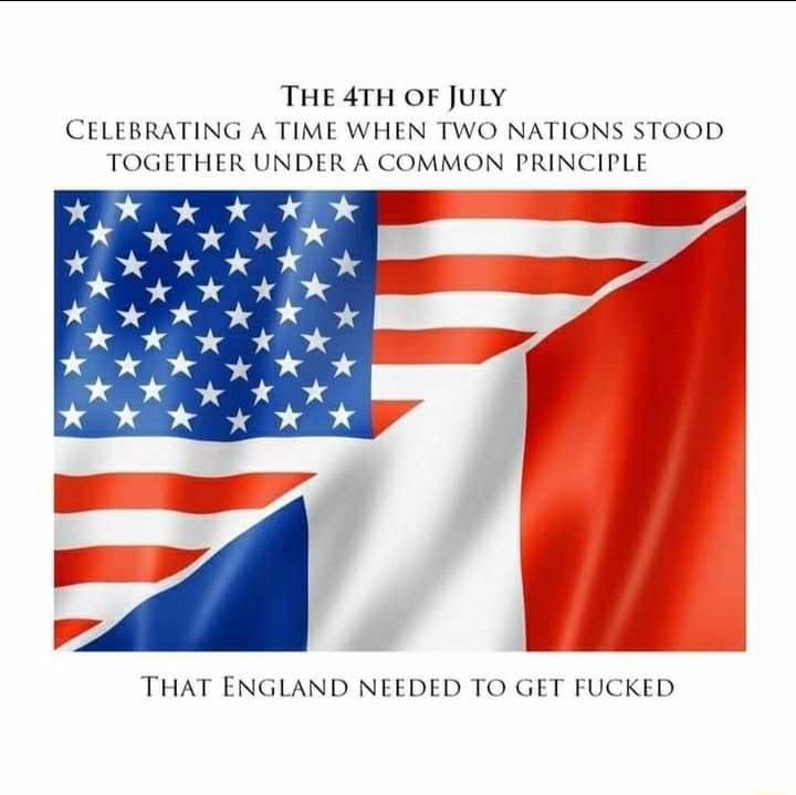 THE 4TH OF JULY CELEBRATING A TIME WHEN TWO NATIONS STOOD TOGETHER UNDER A COMMON PRINCIPLE THAT ENGLAND NEEDED TO GET FUCKED