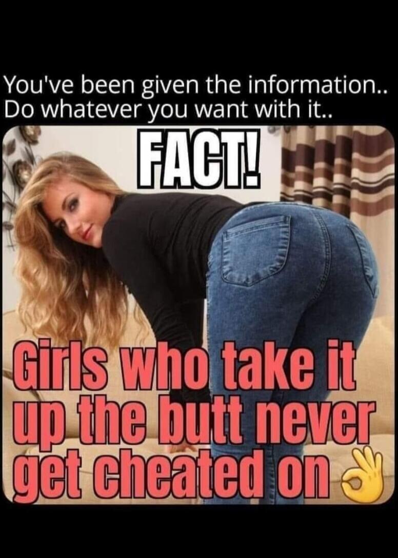 You've been given the information.. Do whatever you want with it.. FACT! Girls who take it up the butt never get cheated on
