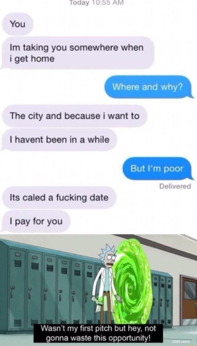 You Im taking you somewhere when i get home The city and because i want to havent been in a while Its caled a fucking date pay for you