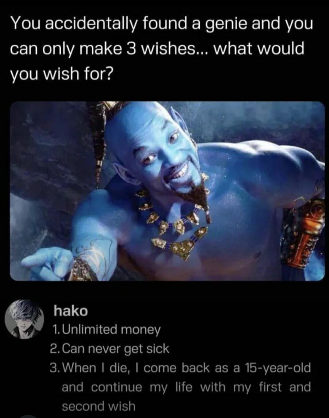 You accidentally found a genie and you can only make 3 wishes... what would you wish for? hako 1. Unlimited money 2. Can never get sick 3. When I die, I come back as a 15-year-old and continue my life with my first and second wish