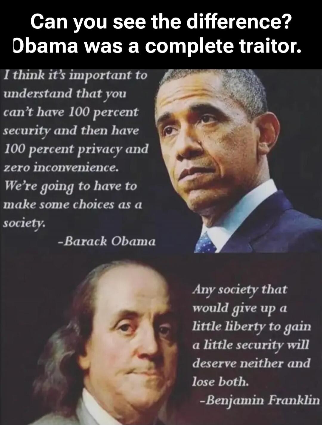 Can you see the difference? Obama was a complete traitor. I think it's important to understand that you can't have 100 percent security and then have 100 percent privacy and zero inconvenience. We're going to have to make some choices as a society. -Barack Obama. Any society that would give up a little liberty to gain a little security will deserve