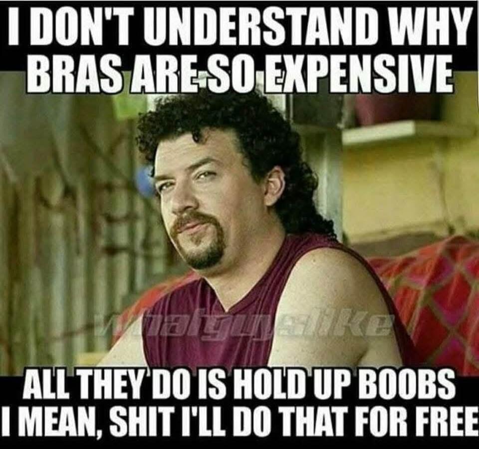 I DON'T UNDERSTAND WHY BRAS ARE SO EXPENSIVE ALL THEY DO IS HOLD UP BOOBS I MEAN, SHIT I'LL DO THAT FOR FREE