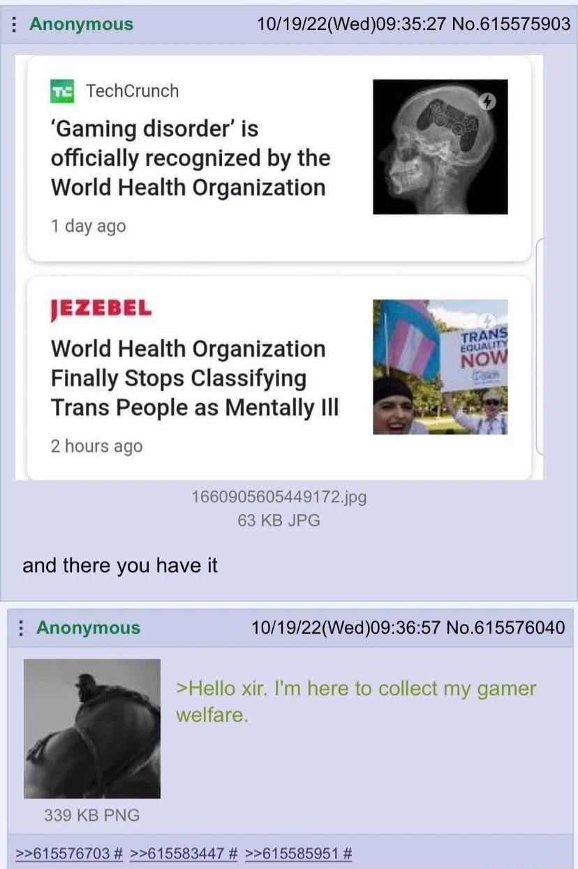 Anonymous 101922Wed093527 No615575903 B8 TechCrunch Gaming disorder is officially recognized by the World Health Organization 1day ago JEZEBEL World Health Organization Finally Stops Classifying Trans People as Mentally Il 2 hours ago 63 KB JPG and there you have it i Anonymous 101922Wed093657 No615576040 Hello xir Im here to collect my gamer welfare 339 KB PNG