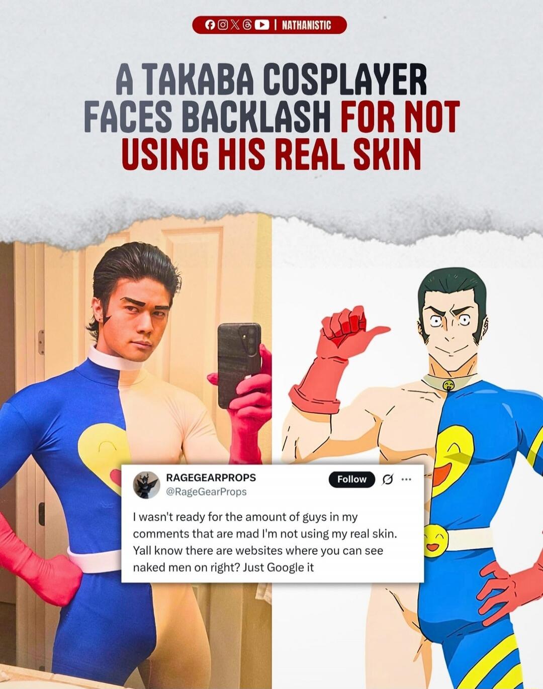 A Takaba cosplayer faces backlash for not using his real skin. RAGEGEARPROPS: I wasn't ready for the amount of guys in my comments that are mad I'm not using my real skin. Y'all know there are websites where you can see naked men on right? Just Google it.