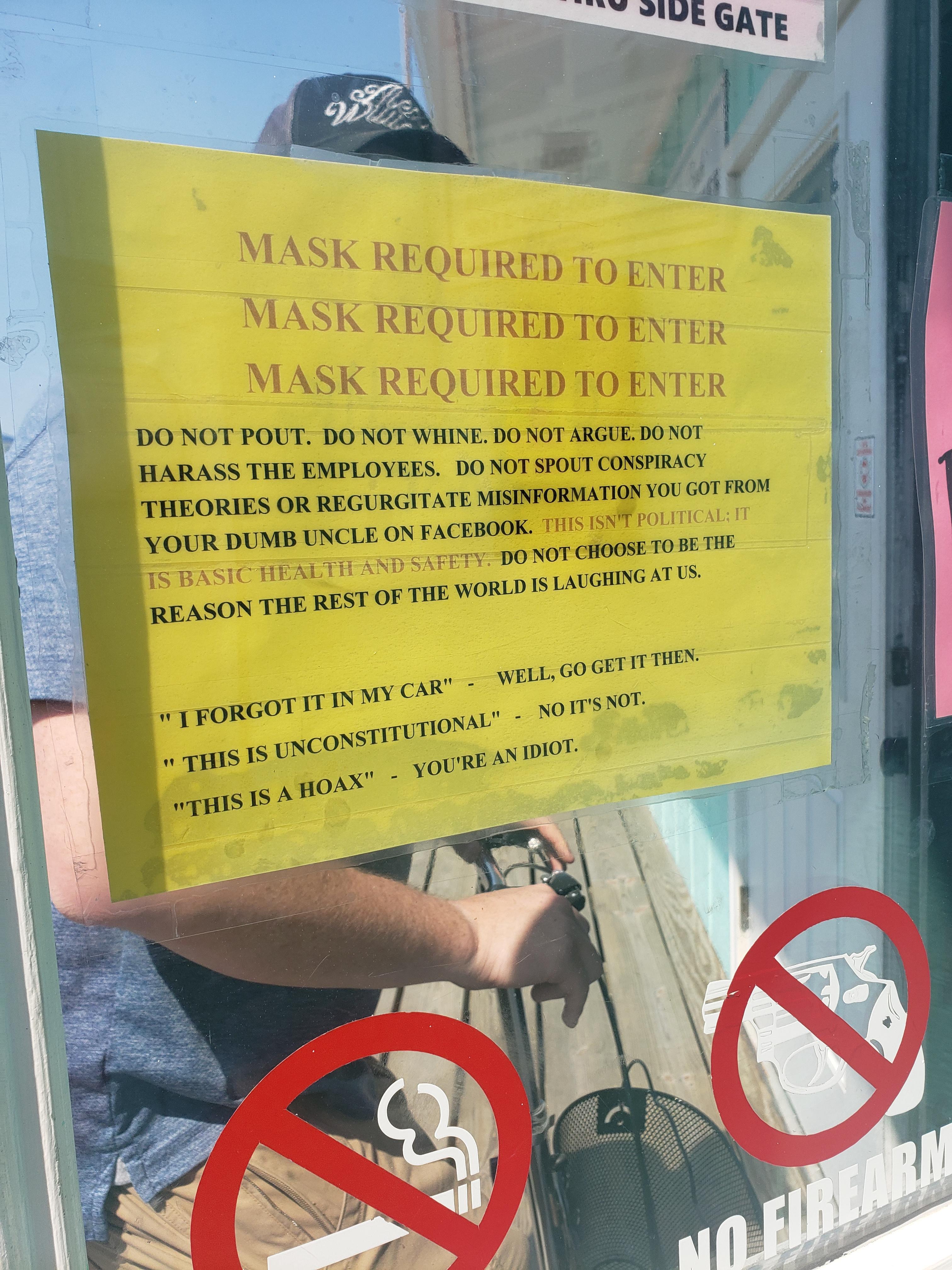 MASK REQUIRED TO ENTER DO NOT POUT DO NOT WHINE DO NOT ARGUE DO NOT HARA SS THE EMPLOYEES DO NOT SPOUT CONSPIRACY THERIES OR REGURGITATE MISINFORMATION YOU GOT FROM NCLE ON FACEBOOK THIS ISNT POLITICAL IT DO NOT CHOOSE TO BE THE LAUGHING AT US