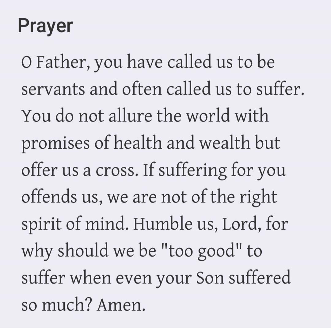 Prayer
O Father, you have called us to be servants and often called us to suffer. You do not allure the world with promises of health and wealth but offer us a cross. If suffering for you offends us, we are not of the right spirit of mind. Humble us, Lord, for why should we be 