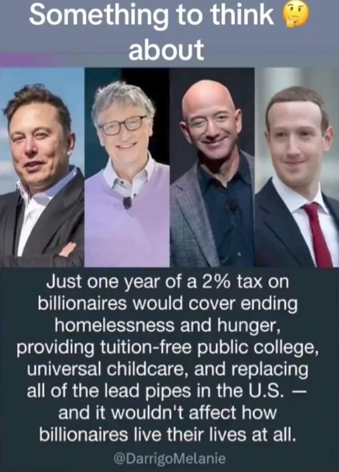 Something to think about
Just one year of a 2% tax on billionaires would cover ending homelessness and hunger, providing tuition-free public college, universal childcare, and replacing all of the lead pipes in the U.S. — and it wouldn’t affect how billionaires live their lives at all.
@DarrigoMelanie